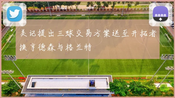 美记提出三球交易方案送至开拓者换亨德森与格兰特