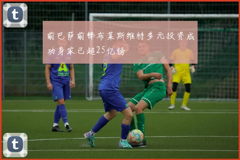 前巴萨前锋布莱斯维特多元投资成功身家已超25亿镑