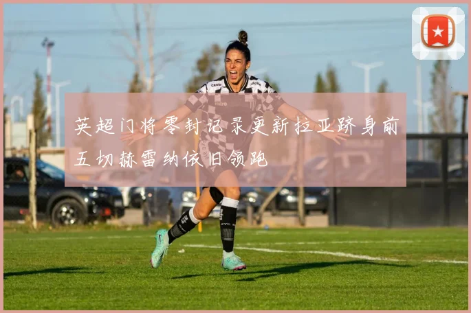 英超门将零封记录更新拉亚跻身前五切赫雷纳依旧领跑