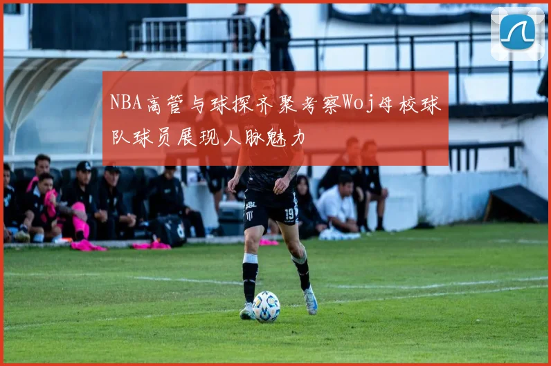 NBA高管与球探齐聚考察Woj母校球队球员展现人脉魅力