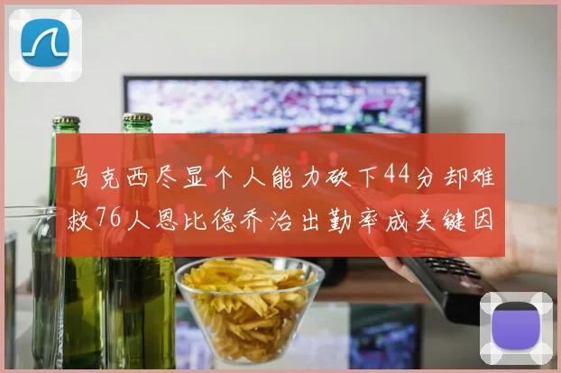 马克西尽显个人能力砍下44分却难救76人恩比德乔治出勤率成关键因素