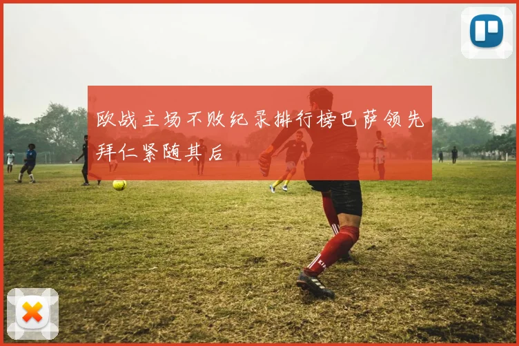 欧战主场不败纪录排行榜巴萨领先拜仁紧随其后