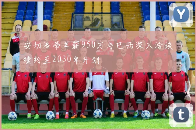 安切洛蒂年薪950万与巴西深入洽谈续约至2030年计划