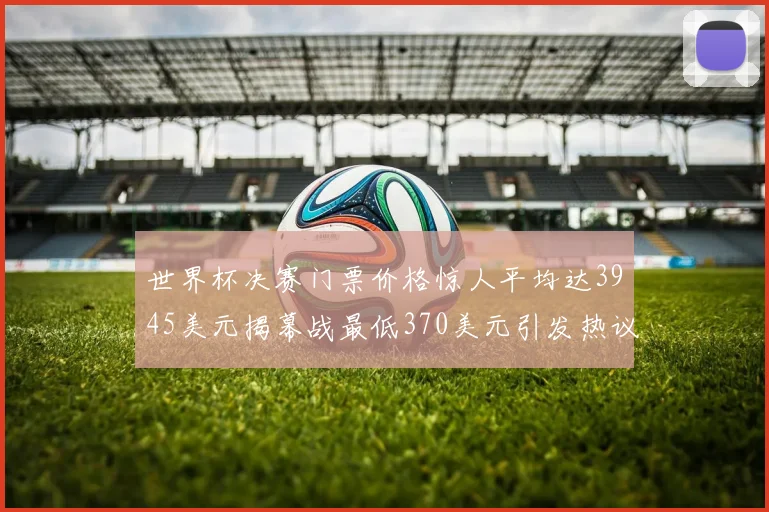 世界杯决赛门票价格惊人平均达3945美元揭幕战最低370美元引发热议