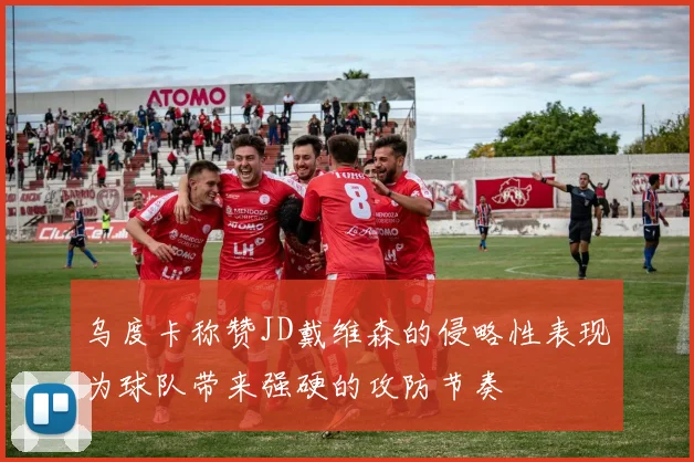 乌度卡称赞JD戴维森的侵略性表现为球队带来强硬的攻防节奏