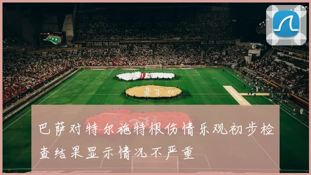 巴萨对特尔施特根伤情乐观初步检查结果显示情况不严重