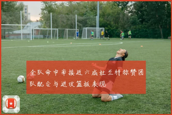 全队命中率接近六成杜兰特称赞团队配合与进攻篮板表现
