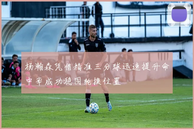 杨瀚森凭借精准三分球迅速提升命中率成功稳固轮换位置
