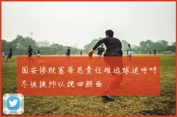 国安惨败塞蒂恩责任难逃球迷呼吁尽快换帅以挽回颜面