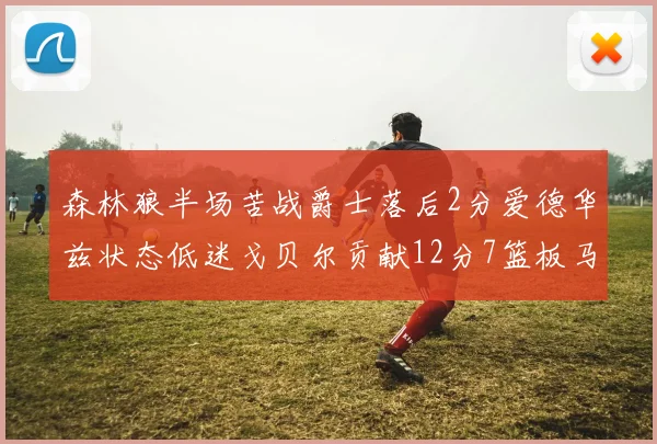 森林狼半场苦战爵士落后2分爱德华兹状态低迷戈贝尔贡献12分7篮板马卡表现抢眼拿下15分