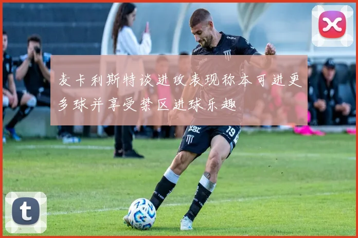 麦卡利斯特谈进攻表现称本可进更多球并享受禁区进球乐趣