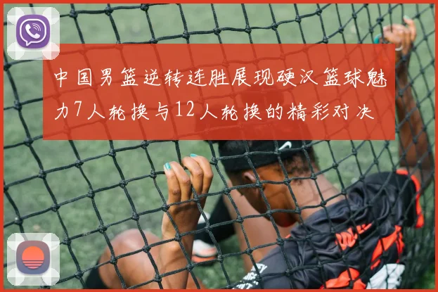 中国男篮逆转连胜展现硬汉篮球魅力7人轮换与12人轮换的精彩对决