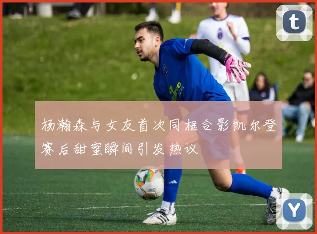 杨瀚森与女友首次同框合影凯尔登赛后甜蜜瞬间引发热议