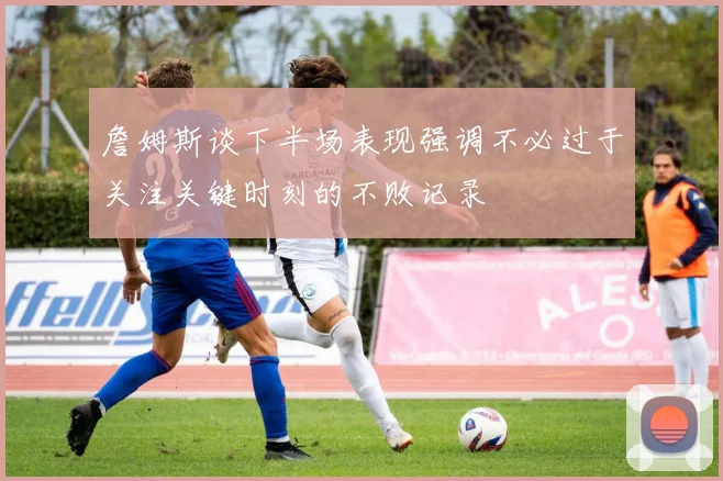 詹姆斯谈下半场表现强调不必过于关注关键时刻的不败记录