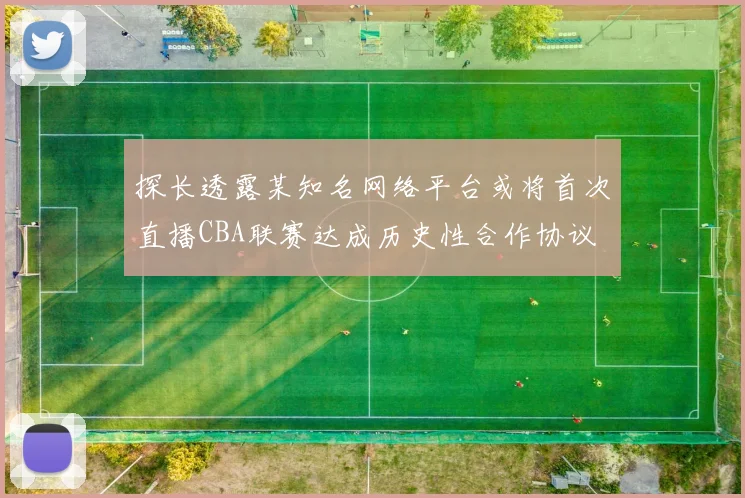 探长透露某知名网络平台或将首次直播CBA联赛达成历史性合作协议