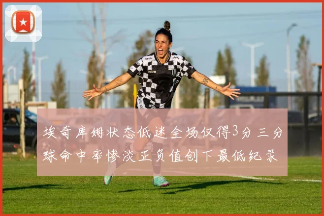 埃奇库姆状态低迷全场仅得3分三分球命中率惨淡正负值创下最低纪录