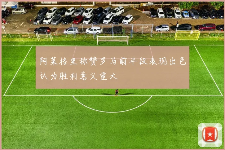 阿莱格里称赞罗马前半段表现出色认为胜利意义重大