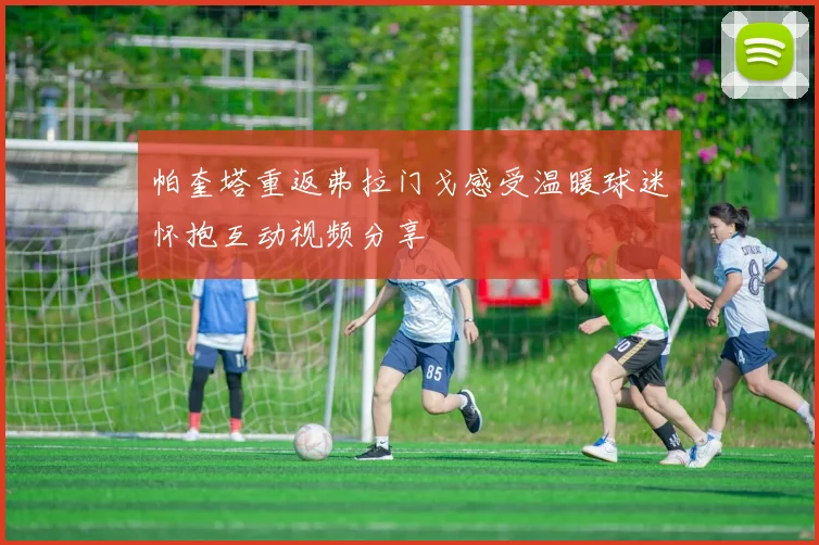 帕奎塔重返弗拉门戈感受温暖球迷怀抱互动视频分享