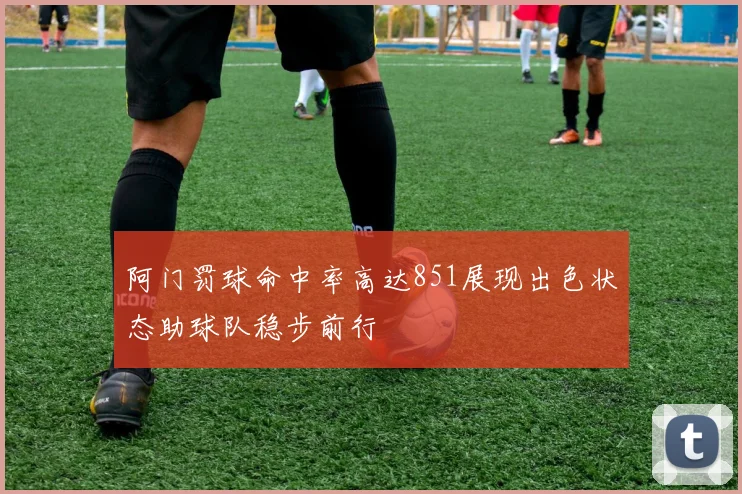阿门罚球命中率高达851展现出色状态助球队稳步前行