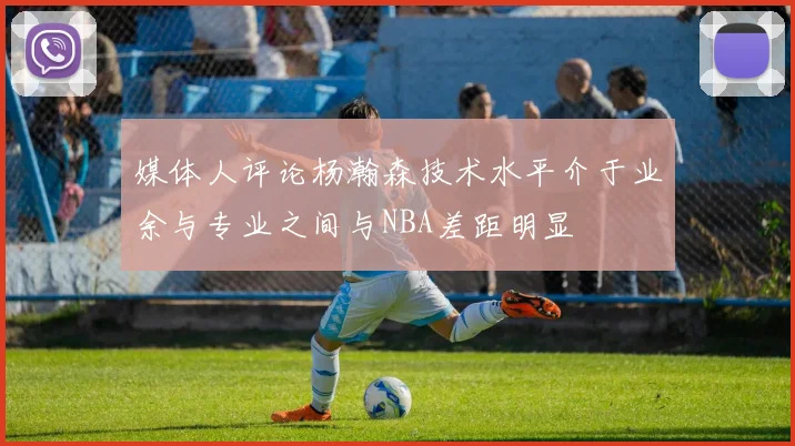 媒体人评论杨瀚森技术水平介于业余与专业之间与NBA差距明显