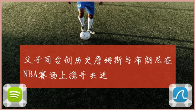 父子同台创历史詹姆斯与布朗尼在NBA赛场上携手共进