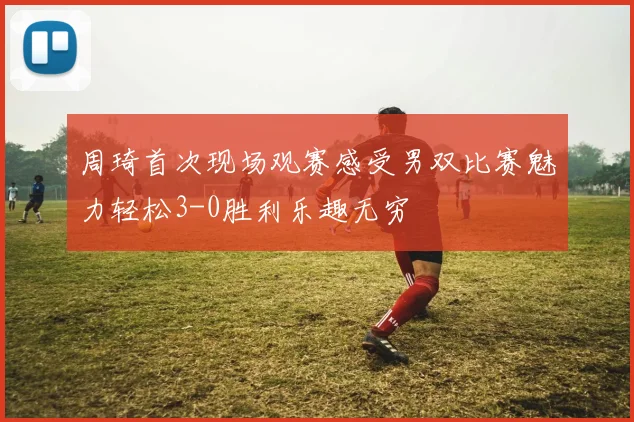 周琦首次现场观赛感受男双比赛魅力轻松3-0胜利乐趣无穷