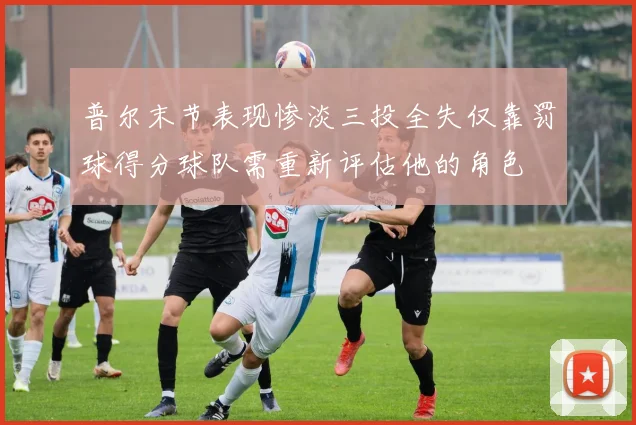 普尔末节表现惨淡三投全失仅靠罚球得分球队需重新评估他的角色